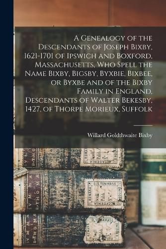 A Genealogy of the Descendants of Joseph Bixby, 1621-1701 of Ipswich and Boxford, Massachusetts, who Spell the Name Bixby, Bigsby, Byxbie, Bixbee, or Byxbe and of the Bixby Family in England, Descendants of Walter Bekesby, 1427, of Thorpe Morieux, Suffolk