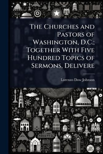 Cover image for The Churches and Pastors of Washington, D.C.; Together With Five Hundred Topics of Sermons, Delivere