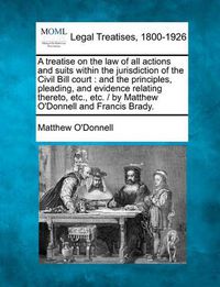 Cover image for A Treatise on the Law of All Actions and Suits Within the Jurisdiction of the Civil Bill Court: And the Principles, Pleading, and Evidence Relating Thereto, Etc., Etc. / By Matthew O'Donnell and Francis Brady.