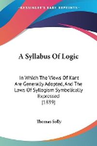 Cover image for A Syllabus Of Logic: In Which The Views Of Kant Are Generally Adopted, And The Laws Of Syllogism Symbolically Expressed (1839)