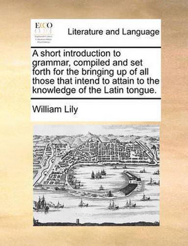 A Short Introduction to Grammar, Compiled and Set Forth for the Bringing Up of All Those That Intend to Attain to the Knowledge of the Latin Tongue.