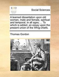 Cover image for A Learned Dissertation Upon Old Women, Male and Female, Spiritual and Temporal, in All Ages; ... to Which Is Added, an Essay Upon the Present Union of the Whig-Chiefs.