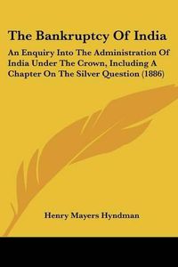 Cover image for The Bankruptcy of India: An Enquiry Into the Administration of India Under the Crown, Including a Chapter on the Silver Question (1886)