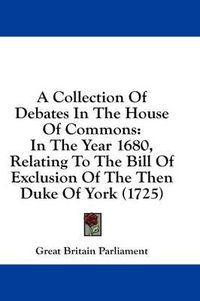 Cover image for A Collection of Debates in the House of Commons: In the Year 1680, Relating to the Bill of Exclusion of the Then Duke of York (1725)