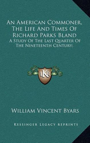 An American Commoner, the Life and Times of Richard Parks Blan American Commoner, the Life and Times of Richard Parks Bland and: A Study of the Last Quarter of the Nineteenth Century; A Study of the Last Quarter of the Nineteenth Century;