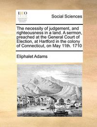 Cover image for The Necessity of Judgement, and Righteousness in a Land. a Sermon, Preached at the General Court of Election, at Hartford in the Colony of Connecticut, on May 11th. 1710