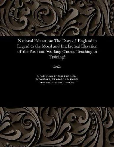 Cover image for National Education: The Duty of England in Regard to the Moral and Intellectual Elevation of the Poor and Working Classes. Teaching or Training?