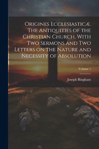 Origines Ecclesiasticae. The Antiquities of the Christian Church. With Two Sermons and Two Letters on the Nature and Necessity of Absolution; Volume 1