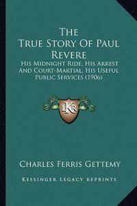 Cover image for The True Story of Paul Revere the True Story of Paul Revere: His Midnight Ride, His Arrest and Court-Martial, His Useful His Midnight Ride, His Arrest and Court-Martial, His Useful Public Services (1906) Public Services (1906)