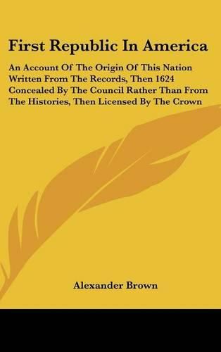 Cover image for First Republic in America: An Account of the Origin of This Nation Written from the Records, Then 1624 Concealed by the Council Rather Than from the Histories, Then Licensed by the Crown