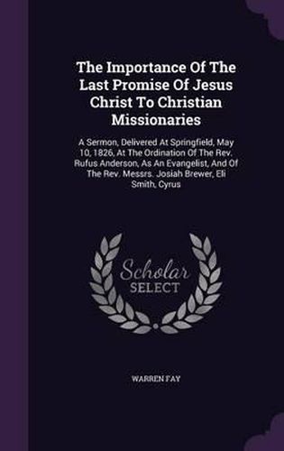 The Importance of the Last Promise of Jesus Christ to Christian Missionaries: A Sermon, Delivered at Springfield, May 10, 1826, at the Ordination of the REV. Rufus Anderson, as an Evangelist, and of the REV. Messrs. Josiah Brewer, Eli Smith, Cyrus