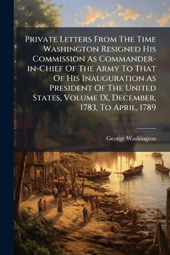 Cover image for Private Letters From The Time Washington Resigned His Commission As Commander-in-Chief Of The Army To That Of His Inauguration As President Of The United States, Volume IX, December, 1783, To April, 1789