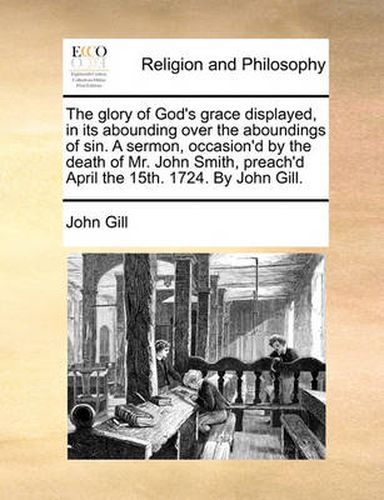 Cover image for The Glory of God's Grace Displayed, in Its Abounding Over the Aboundings of Sin. a Sermon, Occasion'd by the Death of Mr. John Smith, Preach'd April the 15th. 1724. by John Gill.