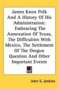 Cover image for James Knox Polk and a History of His Administration: Embracing the Annexation of Texas, the Difficulties with Mexico, the Settlement of the Oregon Question and Other Important Events