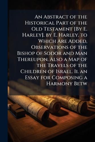 Cover image for An Abstract of the Historical Part of the Old Testament [By E. Harley]. by E. Harley. to Which Are Added, Observations of the Bishop of Sodor and Man Thereupon. Also a Map of the Travels of the Children of Israel. Ii. an Essay for Composing a Harmony Betw