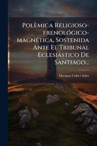 Cover image for Polemica Religioso-frenologico-magnetica, Sostenida Ante El Tribunal Eclesiastico De Santiago...