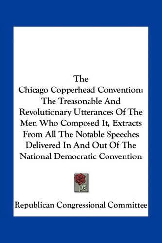 Cover image for The Chicago Copperhead Convention: The Treasonable and Revolutionary Utterances of the Men Who Composed It, Extracts from All the Notable Speeches Delivered in and Out of the National Democratic Convention