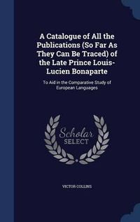 Cover image for A Catalogue of All the Publications (So Far as They Can Be Traced) of the Late Prince Louis-Lucien Bonaparte: To Aid in the Comparative Study of European Languages