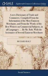 Cover image for A new Dictionary of Trade and Commerce, Compiled From the Information of the Most Eminent Merchants, and From the Works of the Best Writers on Commercial Subjects, in all Languages. ... By Mr. Rolt, With the Assistance of Several Eminent Merchants