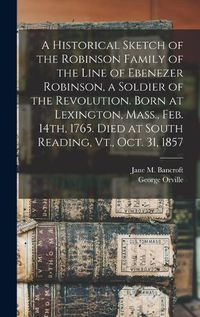 Cover image for A Historical Sketch of the Robinson Family of the Line of Ebenezer Robinson, a Soldier of the Revolution. Born at Lexington, Mass., Feb. 14th, 1765. Died at South Reading, Vt., Oct. 31, 1857