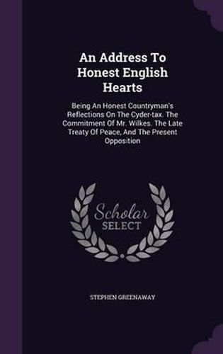 An Address to Honest English Hearts: Being an Honest Countryman's Reflections on the Cyder-Tax. the Commitment of Mr. Wilkes. the Late Treaty of Peace, and the Present Opposition