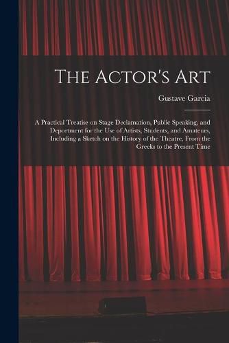 Cover image for The Actor's Art: a Practical Treatise on Stage Declamation, Public Speaking, and Deportment for the Use of Artists, Students, and Amateurs, Including a Sketch on the History of the Theatre, From the Greeks to the Present Time