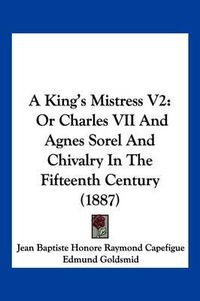 Cover image for A King's Mistress V2: Or Charles VII and Agnes Sorel and Chivalry in the Fifteenth Century (1887)