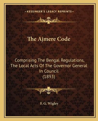 Cover image for The Ajmere Code: Comprising the Bengal Regulations, the Local Acts of the Governor General in Council (1893)