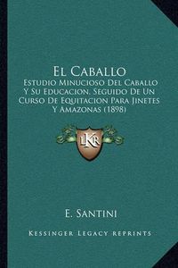 Cover image for El Caballo: Estudio Minucioso del Caballo y Su Educacion, Seguido de Un Curso de Equitacion Para Jinetes y Amazonas (1898)