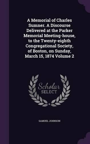 A Memorial of Charles Sumner. a Discourse Delivered at the Parker Memorial Meeting-House, to the Twenty-Eighth Congregational Society, of Boston, on Sunday, March 15, 1874 Volume 2