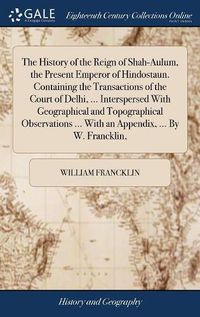 Cover image for The History of the Reign of Shah-Aulum, the Present Emperor of Hindostaun. Containing the Transactions of the Court of Delhi, ... Interspersed With Geographical and Topographical Observations ... With an Appendix, ... By W. Francklin,