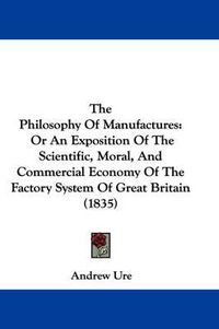 Cover image for The Philosophy Of Manufactures: Or An Exposition Of The Scientific, Moral, And Commercial Economy Of The Factory System Of Great Britain (1835)