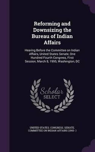 Cover image for Reforming and Downsizing the Bureau of Indian Affairs: Hearing Before the Committee on Indian Affairs, United States Senate, One Hundred Fourth Congress, First Session, March 8, 1995, Washington, DC