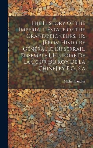 Cover image for The History of the Imperiall Estate of the Grand Seigneurs, Tr. [From Histoire Generalle Du Serrail. Ensemble L'Histoire De La Cour Du Roy De La Chine] by E.G., S.a