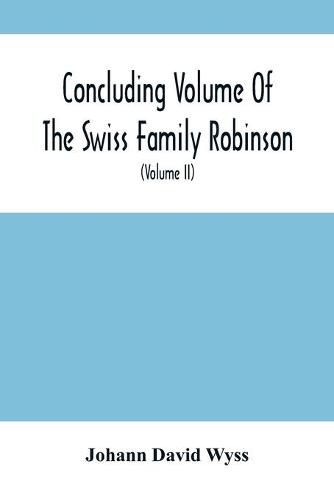 Concluding Volume Of The Swiss Family Robinson: Or, Adventures Of A Father, Mother And Four Sons In A Desert Island; Being The Second Part Ofthe Same Work Published By Munroe & Francis (Volume Ii)