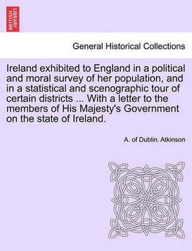 Cover image for Ireland Exhibited to England in a Political and Moral Survey of Her Population, and in a Statistical and Scenographic Tour of Certain Districts ... with a Letter to the Members of His Majesty's Government on the State of Ireland.