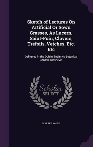 Sketch of Lectures on Artificial or Sown Grasses, as Lucern, Saint-Foin, Clovers, Trefoils, Vetches, Etc. Etc: Delivered in the Dublin Society's Botanical Garden, Glasnevin