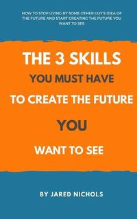 Cover image for The 3 Skills You Must Have to Create the Future You Want to See: How to Stop Living by Some Other Guy's Idea of the Future and Start Creating the Future You Want to See