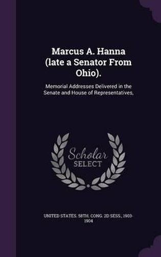 Marcus A. Hanna (Late a Senator from Ohio).: Memorial Addresses Delivered in the Senate and House of Representatives,