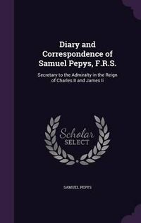 Cover image for Diary and Correspondence of Samuel Pepys, F.R.S.: Secretary to the Admiralty in the Reign of Charles II and James II