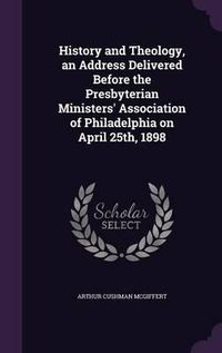 Cover image for History and Theology, an Address Delivered Before the Presbyterian Ministers' Association of Philadelphia on April 25th, 1898