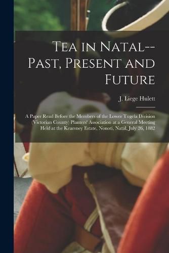 Cover image for Tea in Natal--past, Present and Future: a Paper Read Before the Members of the Lower Tugela Division (Victorian County) Planters' Association at a General Meeting Held at the Kearsney Estate, Nonoti, Natal, July 26, 1882