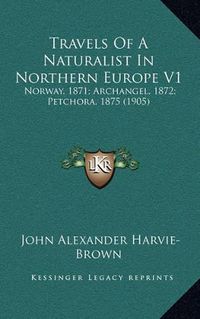 Cover image for Travels of a Naturalist in Northern Europe V1: Norway, 1871; Archangel, 1872; Petchora, 1875 (1905)