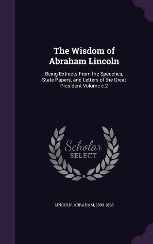 Cover image for The Wisdom of Abraham Lincoln: Being Extracts from the Speeches, State Papers, and Letters of the Great President Volume C.2