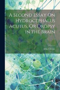 Cover image for A Second Essay On Hydrocephalus Acutus, Or Dropsy in the Brain