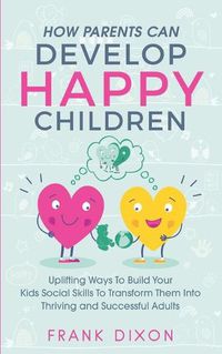 Cover image for How Parents Can Develop Happy Children: Uplifting Ways to Build Your Kids Social Skills to Transform Them Into Thriving and Successful Adults