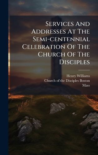 Cover image for Services And Addresses At The Semi-centennial Celebration Of The Church Of The Disciples