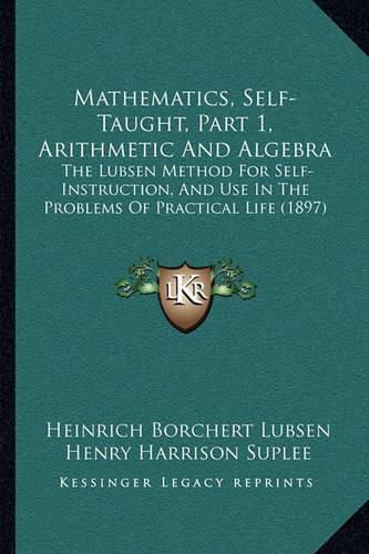 Cover image for Mathematics, Self-Taught, Part 1, Arithmetic and Algebra: The Lubsen Method for Self-Instruction, and Use in the Problems of Practical Life (1897)