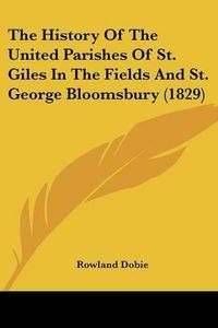 Cover image for The History Of The United Parishes Of St. Giles In The Fields And St. George Bloomsbury (1829)