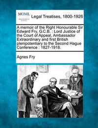 Cover image for A Memoir of the Right Honourable Sir Edward Fry, G.C.B.: Lord Justice of the Court of Appeal, Ambassador Extraordinary and First British Plenipotentiary to the Second Hague Conference: 1827-1918.